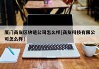 厦门商友区块链公司怎么样[商友科技有限公司怎么样]