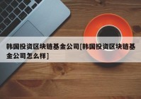 韩国投资区块链基金公司[韩国投资区块链基金公司怎么样]