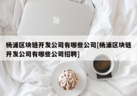 杨浦区块链开发公司有哪些公司[杨浦区块链开发公司有哪些公司招聘]