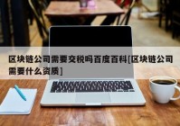 区块链公司需要交税吗百度百科[区块链公司需要什么资质]